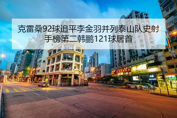 克雷桑92球追平李金羽并列泰山队史射手榜第二韩鹏121球居首